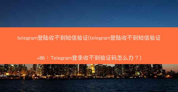 telegram登陆收不到短信验证(telegram登陆收不到短信验证+86：Telegram登录收不到验证码怎么办？)
