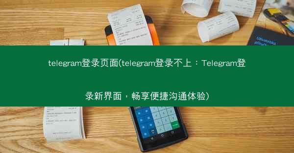telegram登录页面(telegram登录不上：Telegram登录新界面，畅享便捷沟通体验)