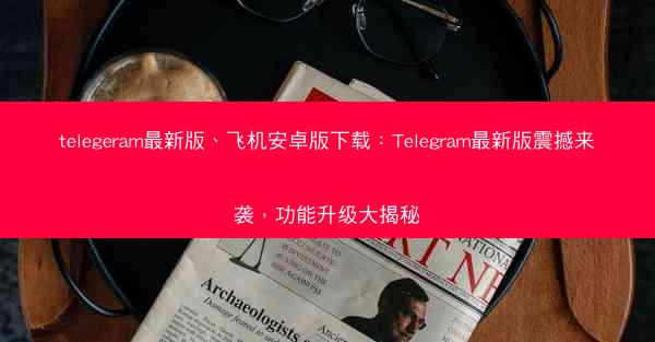 telegeram最新版、飞机安卓版下载：Telegram最新版震撼来袭，功能升级大揭秘