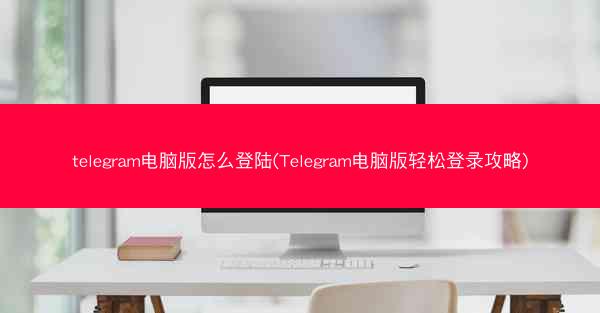 telegram电脑版怎么登陆(Telegram电脑版轻松登录攻略)