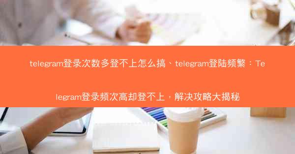 telegram登录次数多登不上怎么搞、telegram登陆频繁：Telegram登录频次高却登不上，解决攻略大揭秘