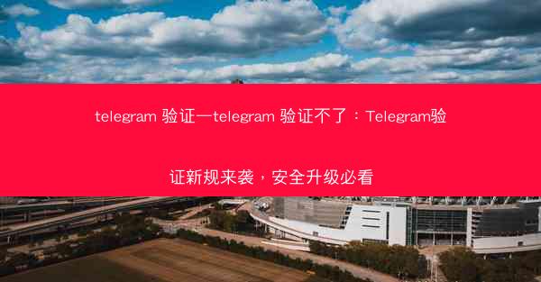 telegram 验证—telegram 验证不了：Telegram验证新规来袭，安全升级必看