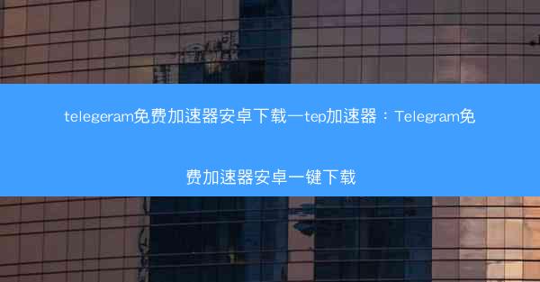 telegeram免费加速器安卓下载—tep加速器：Telegram免费加速器安卓一键下载