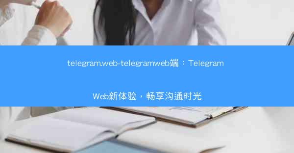 telegram.web-telegramweb端：Telegram Web新体验，畅享沟通时光