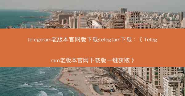telegeram老版本官网版下载;telegtam下载：《Telegram老版本官网下载版一键获取》