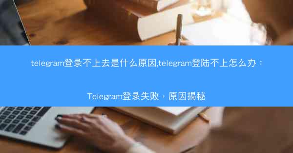 telegram登录不上去是什么原因,telegram登陆不上怎么办：Telegram登录失败，原因揭秘