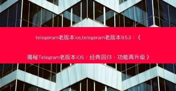 telegeram老版本ios,telegeram老版本9.5.3：《揭秘Telegram老版本iOS：经典回归，功能再