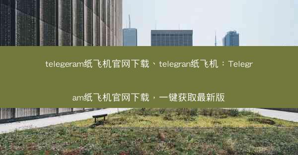 telegeram纸飞机官网下载、telegran纸飞机：Telegram纸飞机官网下载，一键获取最新版