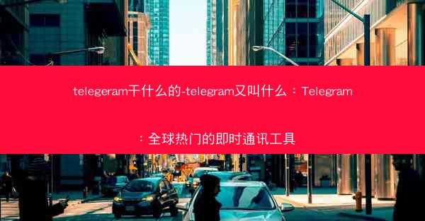 telegeram干什么的-telegram又叫什么：Telegram：全球热门的即时通讯工具