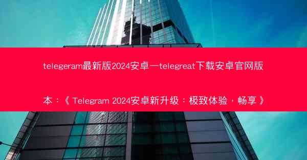 telegeram最新版2024安卓—telegreat下载安卓官网版本：《Telegram 2024安卓新升级：极致体