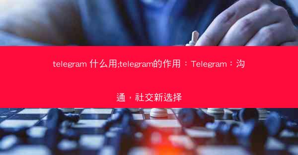 telegram 什么用;telegram的作用：Telegram：沟通，社交新选择