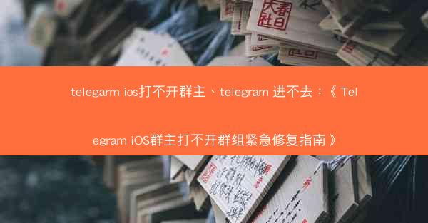 telegarm ios打不开群主、telegram 进不去：《Telegram iOS群主打不开群组紧急修复指南》